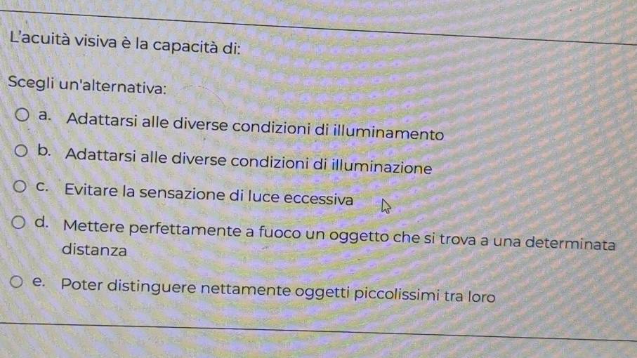 L'acuità visiva è la capacità di:
Scegli un'alternativa:
a. Adattarsi alle diverse condizioni di illuminamento
b. Adattarsi alle diverse condizioni di illuminazione
c. Evitare la sensazione di luce eccessiva
d. Mettere perfettamente a fuoco un oggetto che si trova a una determinata
distanza
e. Poter distinguere nettamente oggetti piccolissimi tra loro