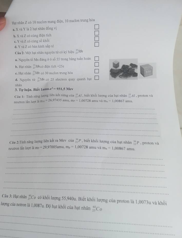 Hạt nhân Z có 10 nuclon mang điện, 10 nuclon trung hòa
a. X và Y là 2 hạt nhân đồng vị
b. X và Z có cùng điện tích
c. Y và Z có cùng số khối
d. Y và Z có bán kính xấp xỉ
Câu 2: Một hạt nhân nguyên tử có ký hiệu beginarrayr 55 25endarray Mn
a. Nguyên tố Mn đứng ở ô số 55 trong bảng tuần hoàn
b. Hạt nhân beginarrayr 55 25endarray Mi có diện tích +25e
c. Hạt nhân  55/25  Mn có 30 nuclon trung hòa
Mn
d. Nguyên tử beginarrayr 55 25endarray Mn có 25 electron quay quanh hạt __1□ 
nhân
3. Tự luận. Biết 1amu.c^2=931,5Mev
Câu 1: Tính năng lượng liên kết riêng của _(13)^(27)AI , biết khổi lượng của hạt nhân _(13)^(27)Al , proton và
neutron lần lượt là m_A1=26,97435 amu. mv=1,00728 amu và m_n=1,00867 amu.
_
_
_
_
_
_
Cầu 2:Tính năng lượng liên kết ra Mev của _(15)^(30)P , biết khối lượng của hạt nhân _(15)^(30)P , proton và
neutron lần lượt là mp=2=29.97005amu,m_p=1.00728 amu và m_n=1,00867amu.
_
_
_
_
_
_
Câu 3: Hạt nhân beginarrayr 60 27endarray Có có khổi lượng 55,940u. Biết khổi lượng của proton là 1,0073u và khổi
lượng của notron là 1,0087u. Độ hụt khối của hạt nhân _(27)^(60)Co
_
_
_
_