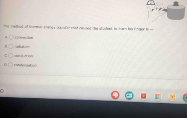 The method of thermal energy transfer that caused the student to burn his finger is —
A convection
B. radiation
C. conduction
D. condensation