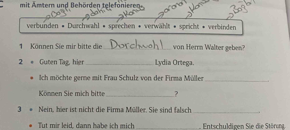 mit Ämtern und Behörden telefönieren 
verbunden • Durchwahl • sprechen • verwählt • spricht • verbinden 
1 Können Sie mir bitte die _von Herrn Walter geben? 
2 。 Guten Tag, hier _Lydia Ortega. 
Ich möchte gerne mit Frau Schulz von der Firma Müller_ 
、 
Können Sie mich bitte _? 
3 Nein, hier ist nicht die Firma Müller. Sie sind falsch_ 
Tut mir leid, dann habe ich mich _. Entschuldigen Sie die Störung.