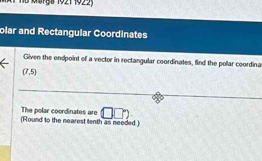 MAT 118 Märga 1921 1922) 
olar and Rectangular Coordinates 
Given the endpoint of a vector in rectangular coordinates, find the polar coordina
(7,5)
The polar coordinates are (□ ,□°)
(Round to the nearest tenth as needed.)