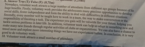 Answer True (T)/ False (F): (0,75m) dctons. (1,25ms) 
Nowadays, volunteer work attracts a large number of attendants from different age groups because of its 
huge benefits. Firstly, voluntary work provides the adolescents many precious opportunities to develop 
social skills, foster independence and form the ability to deal with difficulties in different situations 
Secondly, every member will be taught how to work in a team, the way to make conversation or the 
responsibility of finishing a task. The experience you gain will be valuable for your future, helping you 
tackle serious problems in later life. In addition, volunteer work can help us adapt to something new and 
make many new friends through regular activities of clubs or organizations. We can also have a chance to 
travel more and explore more interesting things we have not experienced before. In conclusion, it is very 
good to do voluntary work. 
18. Volunteer work attracts a small number of attendants.