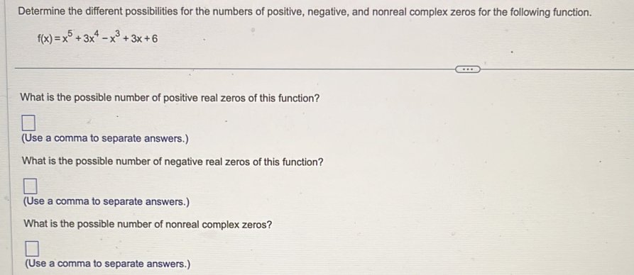 Determine the different possibilities for the numbers of positive, negative, and nonreal complex zeros for the following function.
f(x)=x^5+3x^4-x^3+3x+6
What is the possible number of positive real zeros of this function? 
(Use a comma to separate answers.) 
What is the possible number of negative real zeros of this function? 
(Use a comma to separate answers.) 
What is the possible number of nonreal complex zeros? 
(Use a comma to separate answers.)