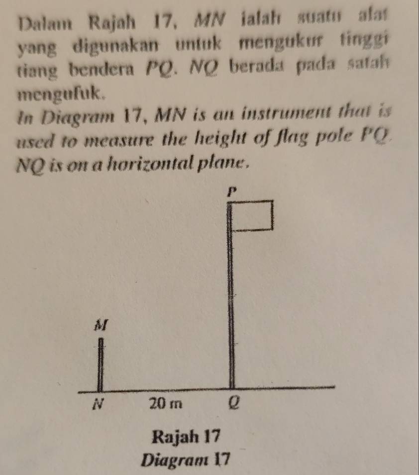 Dalam Rajah 17, MN ialah suatu alat 
yang digunakan untuk mengukur tingi 
tiang bendera PQ. NQ berada pada satah 
mcngufuk. 
In Diagram 17, MN is an instrument that is 
used to measure the height of flag pole PQ
NQ is on a horizontal plane.
P
M
N 20 m Q
Rajah 17 
Diagram 17