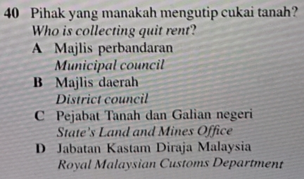 Pihak yang manakah mengutip cukai tanah?
Who is collecting quit rent?
A Majlis perbandaran
Municipal council
B Majlis daerah
District council
C Pejabat Tanah dan Galian negeri
State's Land and Mines Office
D Jabatan Kastam Diraja Malaysia
Royal Malaysian Customs Department