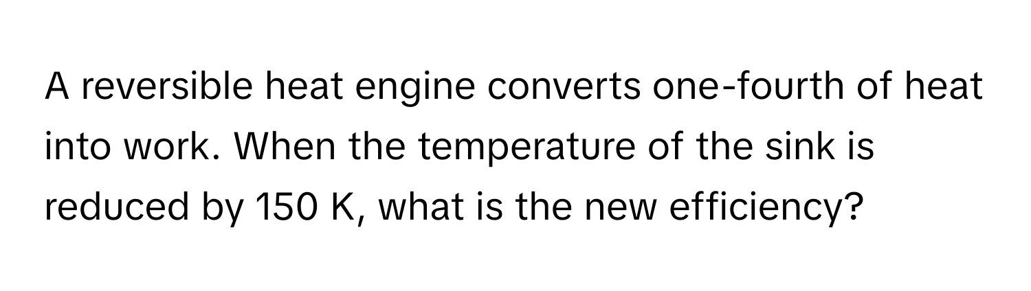 A reversible heat engine converts one-fourth of heat into work. When the temperature of the sink is reduced by 150 K, what is the new efficiency?