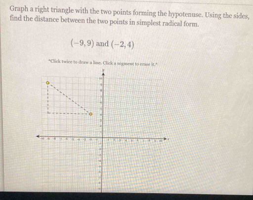 Graph a right triangle with the two points forming the hypotenuse. Using the sides, 
find the distance between the two points in simplest radical form.
(-9,9) and (-2,4)
*Click twice to draw a line. Click a segment to erase it."