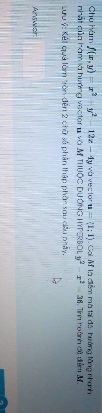 Cho hàm f(x,y)=x^2+y^2-12x-4y và vector u=langle 1;1rangle. Gọi M là điễm mà tại đó hướng tăng nhanh
nhất của hàm là hướng vector u và M THUÔC ĐƯỞNG HYPERBOL y^2-x^2=36 3. Tính hoành độ điễm M.
Lưu ý : Kết quả làm tròn đến 2 chữ số phần thập phân sau dấu phẫy.
Answer: