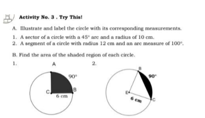 Activity No. 3 . Try This!
A. Illustrate and label the circle with its corresponding measurements.
1. A sector of a circle with a 45° arc and a radius of 10 cm.
2. A segment of a circle with radius 12 cm and an arc measure of 100°.
B. Find the area of the shaded region of each circle.
1.2.