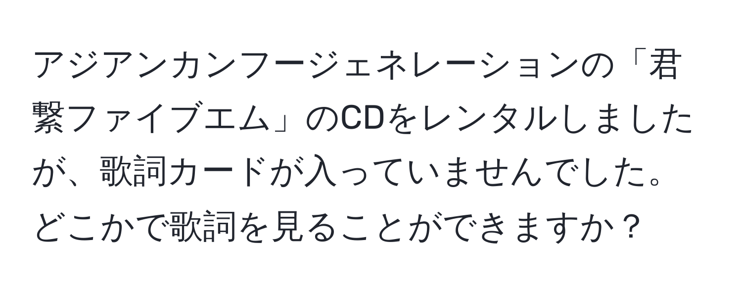 アジアンカンフージェネレーションの「君繋ファイブエム」のCDをレンタルしましたが、歌詞カードが入っていませんでした。どこかで歌詞を見ることができますか？