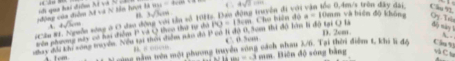 iCão 80 
iđi qua hai điểm Xt và N cáci
động của điễm M và N lần hrợi là 831=4cm C 4sqrt(2)=m g truyền đi với vận tốc 0,4m/s trên đây đài Cầu 9.
n 3sqrt(3)cm A 
#Cầu #1. Nguồn sông ở O đao động với tần số 101 A. 4sqrt(3)cm Cho biên độ a=10mm và bién độ không Oy.Trên
độy này 1
D. 2cm.
trên phương này có hai điểm P và Q theo thứ tự thì PO=13cm
nhay đổi khi sống truyền. Nều tại thời điểm nào đó P có lí độ 0,30m thi độ lớn lì độ tại O là
B. 8 ooe C. 0.5cm
A. -
A. 1em gùng nằm trên một phương truyền sóng cách nhau 2/6. Tại thời điểm t, khi lĩ đồ Cầu 93
m∠ =3 mm. Biên độ sóng bằng và C tin