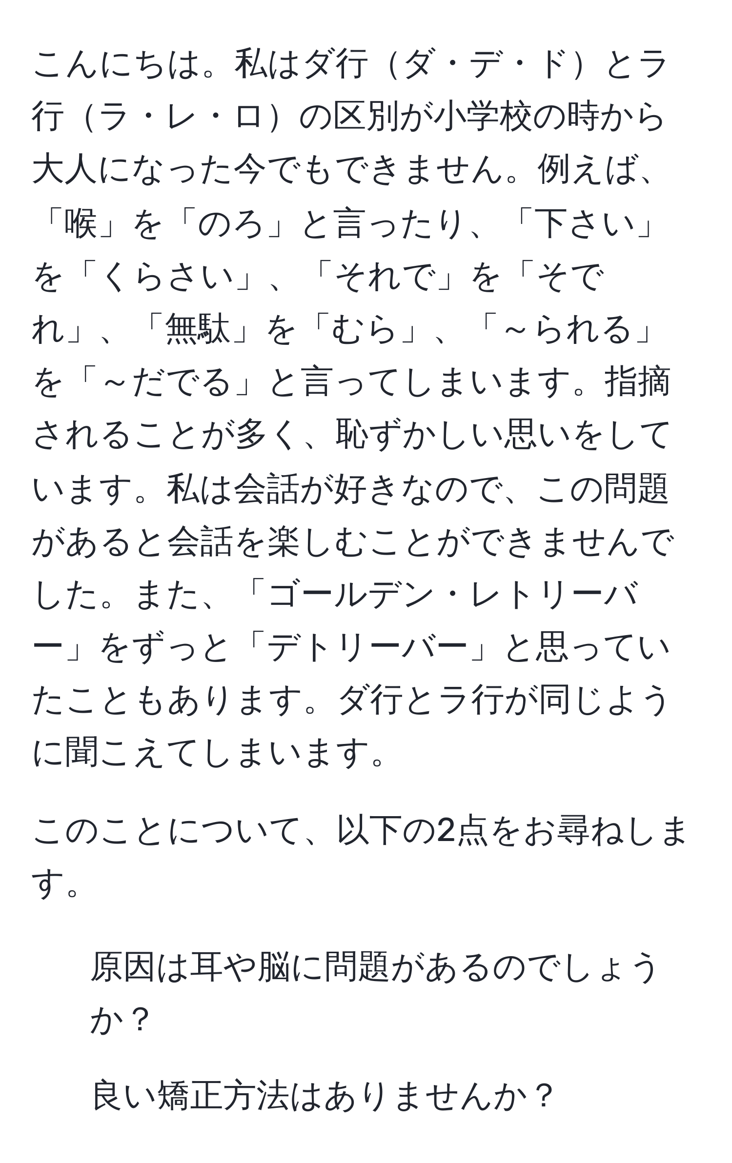 こんにちは。私はダ行ダ・デ・ドとラ行ラ・レ・ロの区別が小学校の時から大人になった今でもできません。例えば、「喉」を「のろ」と言ったり、「下さい」を「くらさい」、「それで」を「そでれ」、「無駄」を「むら」、「～られる」を「～だでる」と言ってしまいます。指摘されることが多く、恥ずかしい思いをしています。私は会話が好きなので、この問題があると会話を楽しむことができませんでした。また、「ゴールデン・レトリーバー」をずっと「デトリーバー」と思っていたこともあります。ダ行とラ行が同じように聞こえてしまいます。

このことについて、以下の2点をお尋ねします。
1. 原因は耳や脳に問題があるのでしょうか？
2. 良い矯正方法はありませんか？