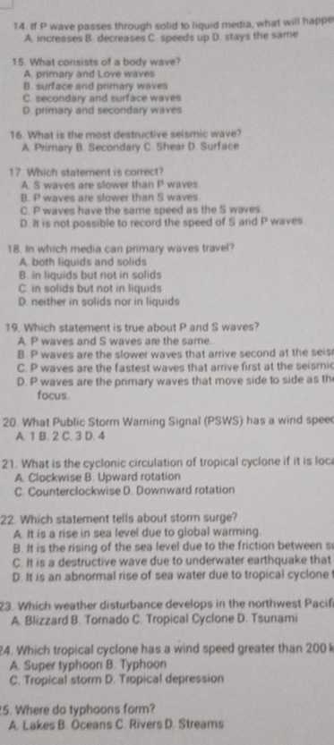 If P wave passes through solid to liquid media, what will happe
A. increases B. decreases C. speeds up D. stays the same
15. What consists of a body wave?
A. primary and Love waves
B. surface and primary waves
C. secondary and surface waves
D. primary and secondary waves
16. What is the most destructive seismic wave?
A. Primary B. Secondary C. Shear D. Surface
17. Which statement is correct?
A. S waves are slower than P waves
B. P waves are slower than S waves
C. P waves have the same speed as the S waves.
D. It is not possible to record the speed of S and P waves.
18. In which media can primary waves travel?
A. both liquids and solids
B. in liquids but not in solids
C. in solids but not in liquids
D. neither in solids nor in liquids
19. Which statement is true about P and S waves?
A. P waves and S waves are the same.
B. P waves are the slower waves that arrive second at the seis
C. P waves are the fastest waves that arrive first at the seismic
D. P waves are the primary waves that move side to side as th
focus.
20. What Public Storm Warning Signal (PSWS) has a wind spee
A. 1 B. 2 C. 3 D. 4
21. What is the cyclonic circulation of tropical cyclone if it is loc
A. Clockwise B. Upward rotation
C. Counterclockwise D. Downward rotation
22. Which statement tells about storm surge?
A. It is a rise in sea level due to global warming
B. It is the rising of the sea level due to the friction between s
C. It is a destructive wave due to underwater earthquake that
D. It is an abnormal rise of sea water due to tropical cyclone
23. Which weather disturbance develops in the northwest Pacif
A. Blizzard B. Tornado C. Tropical Cyclone D. Tsunami
24. Which tropical cyclone has a wind speed greater than 200 k
A. Super typhoon B. Typhoon
C. Tropical storm D. Tropical depression
5. Where do typhoons form?
A. Lakes B. Oceans C. Rivers D. Streams