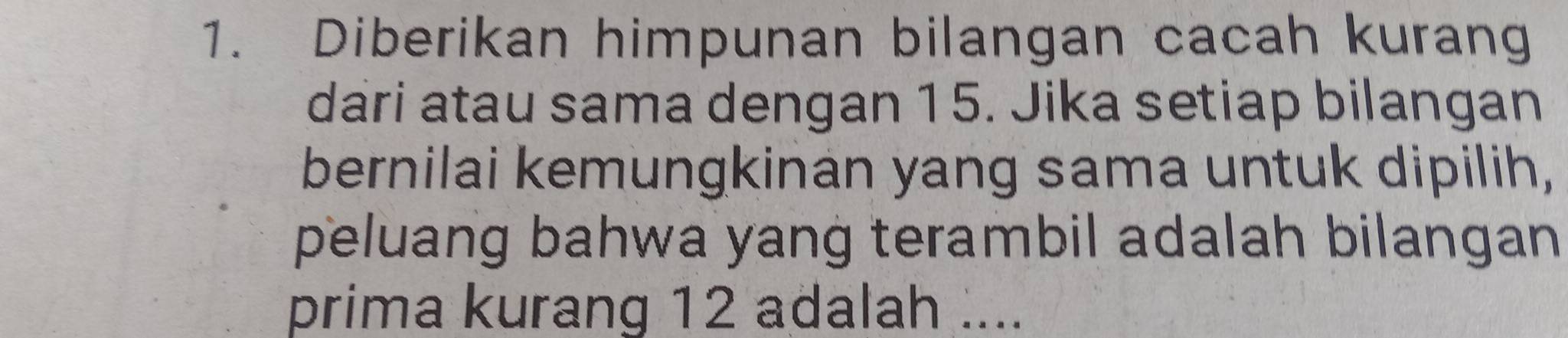 Diberikan himpunan bilangan cacah kurang 
dari atau sama dengan 15. Jika setiap bilangan 
bernilai kemungkinan yang sama untuk dipilih, 
peluang bahwa yang terambil adalah bilangan 
prima kurang 12 adalah ....