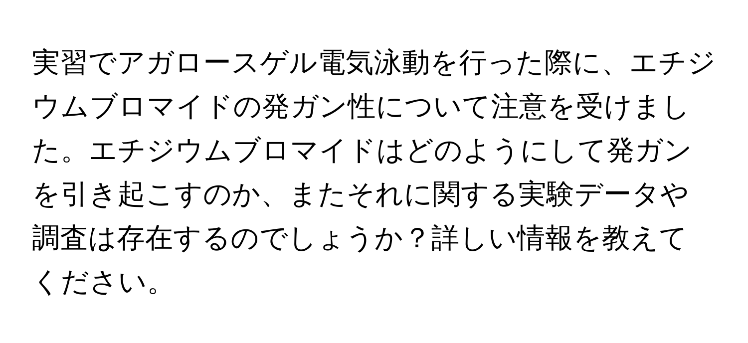 実習でアガロースゲル電気泳動を行った際に、エチジウムブロマイドの発ガン性について注意を受けました。エチジウムブロマイドはどのようにして発ガンを引き起こすのか、またそれに関する実験データや調査は存在するのでしょうか？詳しい情報を教えてください。