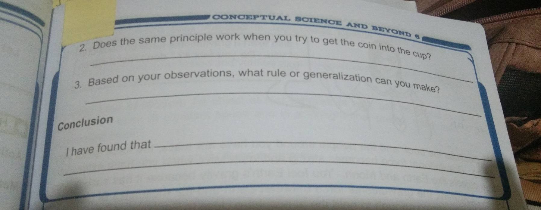 CONCEPTUAL SCIENCE AND BEYOND 6 
_ 
2. Does the same principle work when you try to get the coin into the cup? 
_ 
3. Based on your observations, what rule or generalization can you make? 
Conclusion 
_ 
I have found that 
_