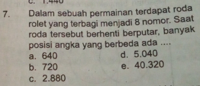 C. 1.440
7. Dalam sebuah permainan terdapat roda
rolet yang terbagi menjadi 8 nomor. Saat
roda tersebut berhenti berputar, banyak
posisi angka yang berbeda ada ....
a. 640 d. 5.040
b. 720 e. 40.320
c. 2.880