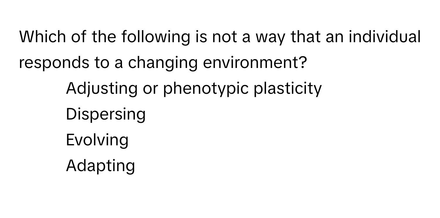 Which of the following is not a way that an individual responds to a changing environment?
* Adjusting or phenotypic plasticity 
* Dispersing 
* Evolving 
* Adapting