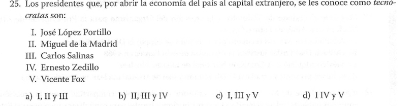 Los presidentes que, por abrir la economía del país al capital extranjero, se les conoce como tecnó-
cratas son:
I. José López Portillo
II. Miguel de la Madrid
III. Carlos Salinas
IV. Ernesto Zedillo
V. Vicente Fox
a) I, II y III b) II, III y IV c) I, III y V d) I IV y V