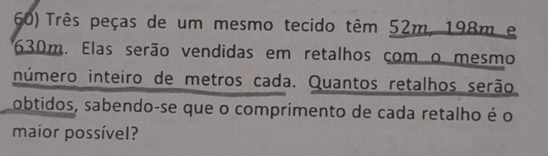 Três peças de um mesmo tecido têm 52m, 198m e
630m. Elas serão vendidas em retalhos com o mesmo 
inúmero inteiro de metros cada. Quantos retalhos serão 
obtidos, sabendo-se que o comprimento de cada retalho é o 
maior possível?