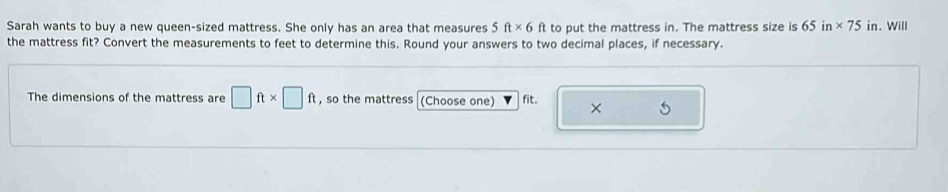 Sarah wants to buy a new queen-sized mattress. She only has an area that measures 5ft* 6ft to put the mattress in. The mattress size is 65in* 75 in. Will 
the mattress fit? Convert the measurements to feet to determine this. Round your answers to two decimal places, if necessary. 
The dimensions of the mattress are □ ft* □ ft , so the mattress (Choose one) fit. × 6