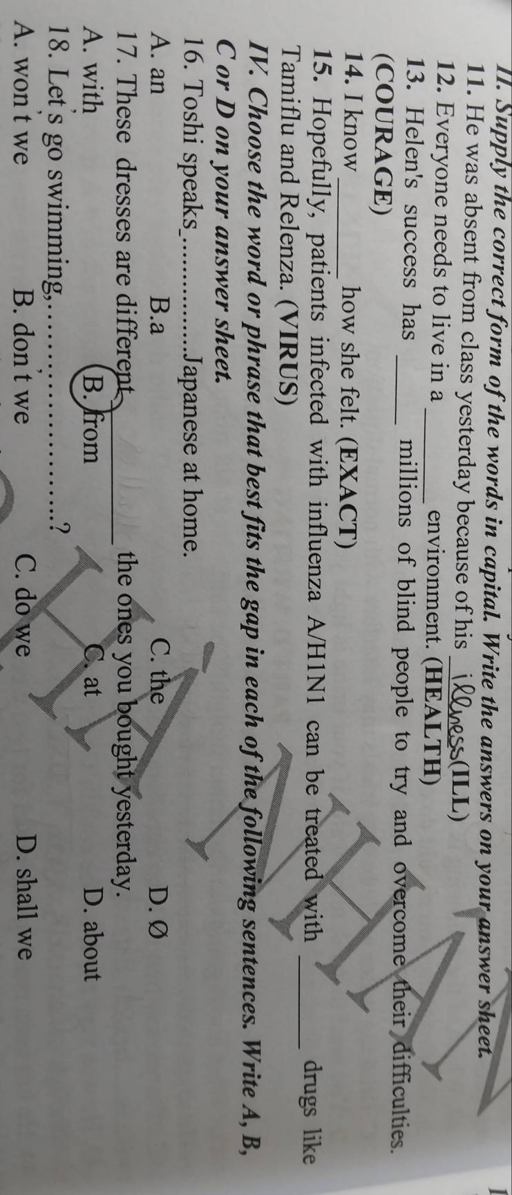 Supply the correct form of the words in capital. Write the answers on your answer sheet.
11. He was absent from class yesterday because of his
₃(ILL)
12. Everyone needs to live in a _environment. (HEALTH)
13. Helen's success has _millions of blind people to try and overcome their difficulties.
(COURAGE)
14. I know _how she felt. (EXACT)
15. Hopefully, patients infected with influenza A/H1N1 can be treated with _drugs like
Tamiflu and Relenza. (VIRUS)
IV. Choose the word or phrase that best fits the gap in each of the following sentences. Write A, B,
C or D on your answer sheet.
16. Toshi speaks_ Japanese at home.
A. an B.a C. the D. Ø
17. These dresses are different the ones you bought yesterday.
A. with B. from C. at D. about
18. Let's go swimming, .?
A. won t we B. don t we C. do we D. shall we