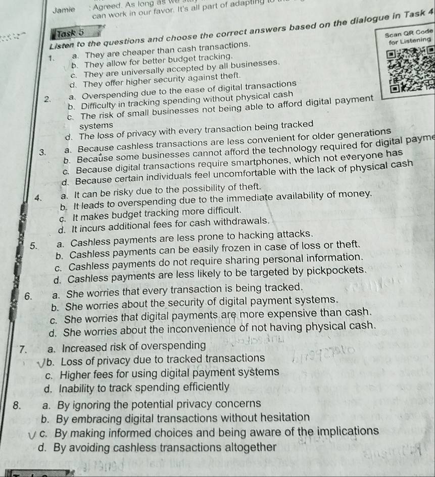 Jamie : Agreed. As long as w 
can work in our favor. It's all part of adapting to
Listen to the questions and choose the correct answers based on the dialogue in Task 4
Task 5
Scan QR Code
1、 a. They are cheaper than cash transactions.
for Listening
b. They allow for better budget tracking.
c. They are universally accepted by all businesses.
d. They offer higher security against theft.
2. a. Overspending due to the ease of digital transactions
b. Difficulty in tracking spending without physical cash
c. The risk of small businesses not being able to afford digital payment
systems
d. The loss of privacy with every transaction being tracked
3. a. Because cashless transactions are less convenient for older generations
b. Because some businesses cannot afford the technology required for digital payme
c. Because digital transactions require smartphones, which not everyone has
d. Because certain individuals feel uncomfortable with the lack of physical cash
4. a. It can be risky due to the possibility of theft.
b. It leads to overspending due to the immediate availability of money.
c. It makes budget tracking more difficult.
d. It incurs additional fees for cash withdrawals.
5. a. Cashless payments are less prone to hacking attacks.
b. Cashless payments can be easily frozen in case of loss or theft.
c. Cashless payments do not require sharing personal information.
d. Cashless payments are less likely to be targeted by pickpockets.
6. a. She worries that every transaction is being tracked.
b. She worries about the security of digital payment systems.
c. She worries that digital payments are more expensive than cash.
d. She worries about the inconvenience of not having physical cash.
7. a. Increased risk of overspending
b. Loss of privacy due to tracked transactions
c. Higher fees for using digital payment systems
d. Inability to track spending efficiently
8. a. By ignoring the potential privacy concerns
b. By embracing digital transactions without hesitation
c. By making informed choices and being aware of the implications
d. By avoiding cashless transactions altogether