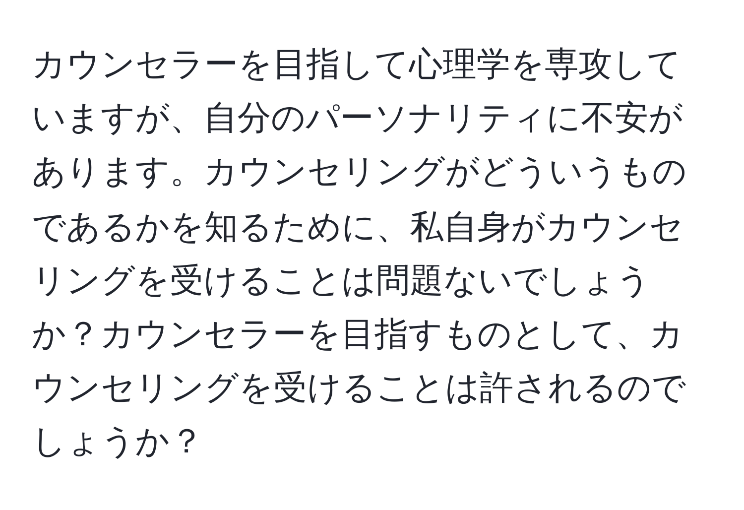 カウンセラーを目指して心理学を専攻していますが、自分のパーソナリティに不安があります。カウンセリングがどういうものであるかを知るために、私自身がカウンセリングを受けることは問題ないでしょうか？カウンセラーを目指すものとして、カウンセリングを受けることは許されるのでしょうか？