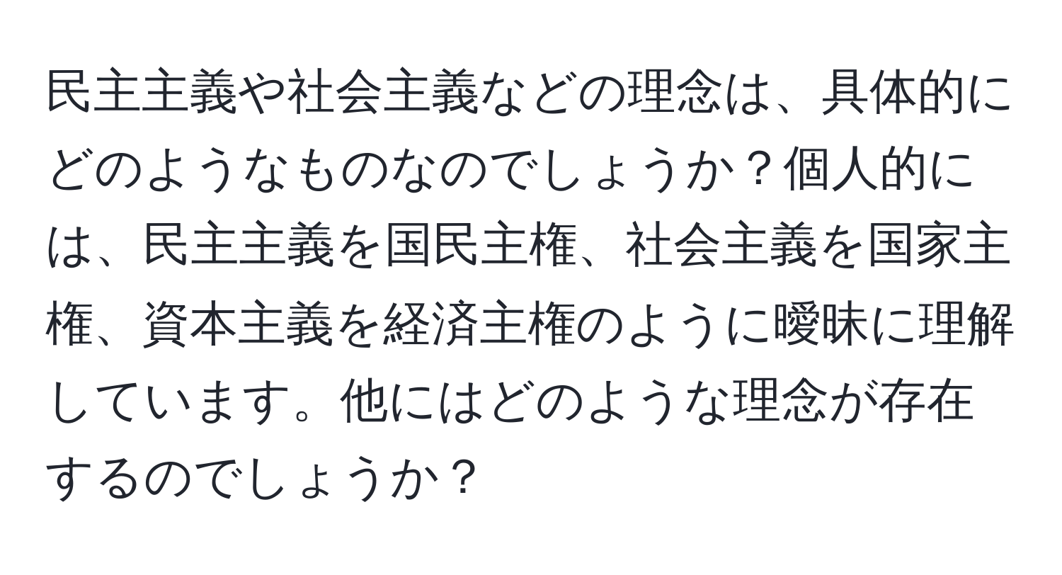 民主主義や社会主義などの理念は、具体的にどのようなものなのでしょうか？個人的には、民主主義を国民主権、社会主義を国家主権、資本主義を経済主権のように曖昧に理解しています。他にはどのような理念が存在するのでしょうか？