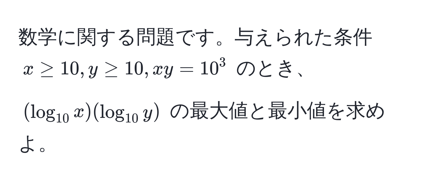 数学に関する問題です。与えられた条件 $x ≥ 10, y ≥ 10, xy = 10^(3$ のとき、$(log_10) x)(log_10 y)$ の最大値と最小値を求めよ。