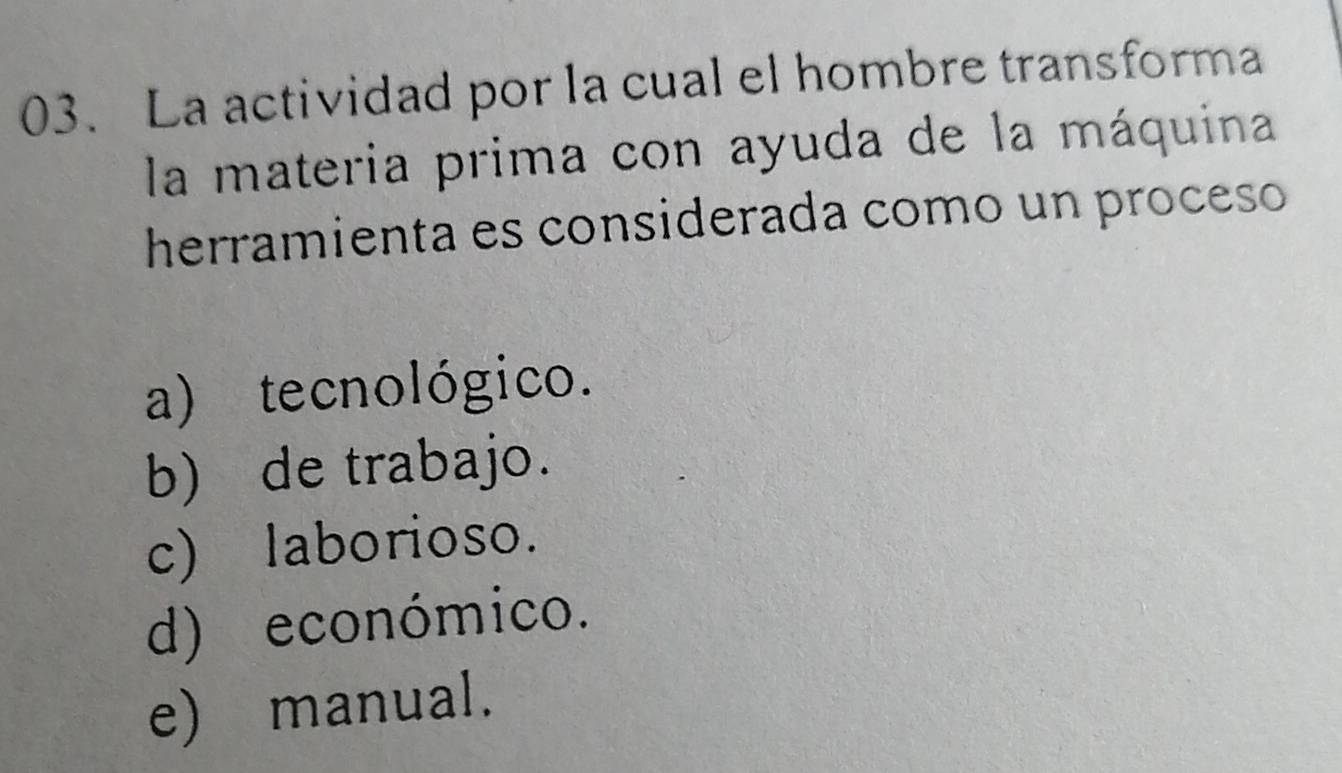 La actividad por la cual el hombre transforma
la materia prima con ayuda de la máquina
herramienta es considerada como un proceso
a) tecnológico.
b) de trabajo.
c) laborioso.
d) económico.
e) manual.