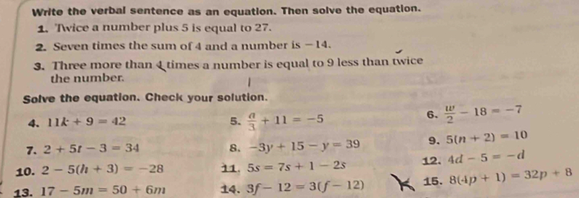 Write the verbal sentence as an equation. Then solve the equation. 
1. Twice a number plus 5 is equal to 27. 
2. Seven times the sum of 4 and a number is - 14. 
3. Three more than 4 times a number is equal to 9 less than twice 
the number. 
Solve the equation. Check your solution. 
4. 11k+9=42 5.  a/3 +11=-5
6.  w/2 -18=-7
7. 2+5t-3=34 8. -3y+15-y=39 9. 5(n+2)=10
10. 2-5(h+3)=-28 11. 5s=7s+1-2s 12. 4d-5=-d
13. 17-5m=50+6m 14. 3f-12=3(f-12) 15. 8(4p+1)=32p+8