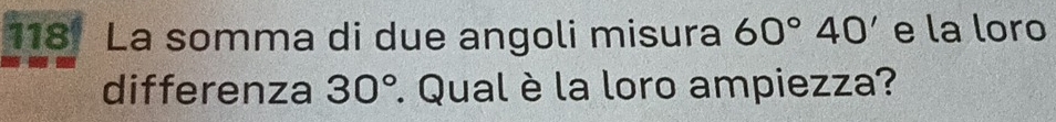 118 La somma di due angoli misura 60°40' e la loro 
differenza 30° : Qual è la loro ampiezza?