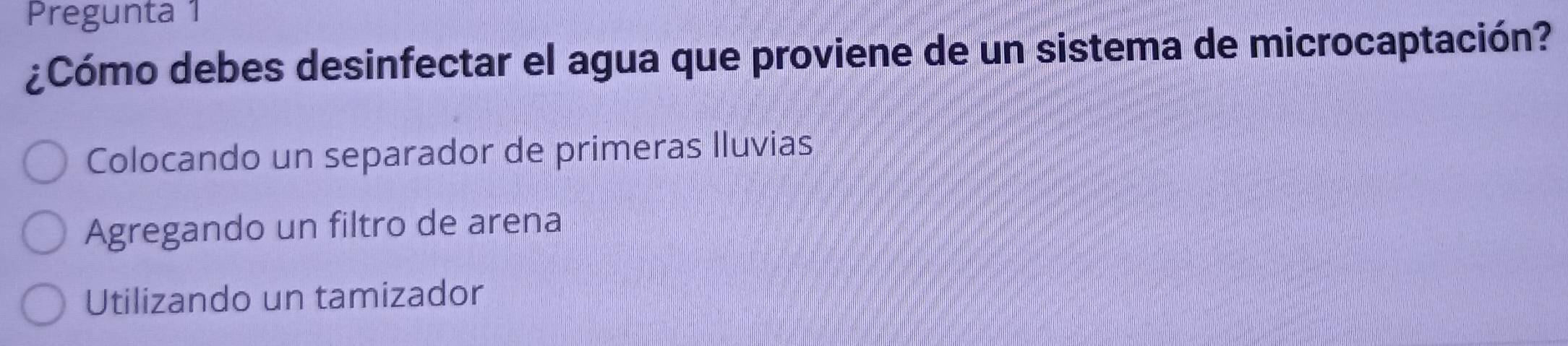 Pregunta 1
¿Cómo debes desinfectar el agua que proviene de un sistema de microcaptación?
Colocando un separador de primeras Iluvias
Agregando un filtro de arena
Utilizando un tamizador