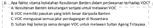 Apa faktor utama kekalahan Kesultanan Banten dalam perlawanan terhadap VOC?
A. Kesultanan Banten kekurangan senjata untuk melawan VÖC
B. VOC memiliki pasukan yang lebih besar daripada Banten
C. VOC menguasai semua jalur perdagangan di Nusantara
D. Sultan Haji bekerja sama dengan VOC untuk melawan Sultan Ageng Tirtayasa.