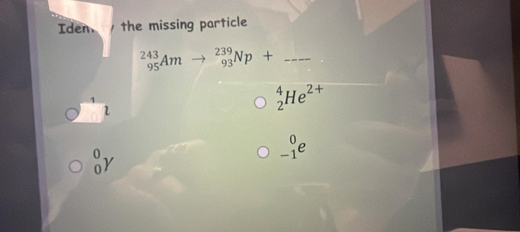 Iden the missing particle
_(95)^(243)Am _(93)^(239)Np+ _ 
1
l
_2^(4He^2+)
_(-1)^0e
_0^0gamma