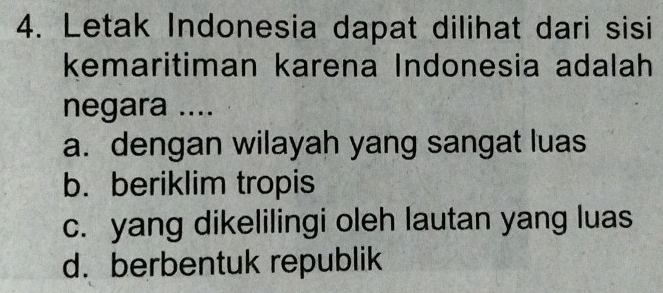 Letak Indonesia dapat dilihat dari sisi
kemaritiman karena Indonesia adalah
negara ....
a. dengan wilayah yang sangat luas
b. beriklim tropis
c. yang dikelilingi oleh lautan yang luas
d. berbentuk republik