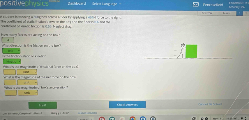 positivephysics' Dashboard Select Language PenroseReld Accuracy: 7% Completion: 11
Reference Lesson 2
A student is pushing a 80kg box across a floor by applying a 494N force to the right.
The coefficient of static friction between the box and the floor is 0.6 and the
coefficient of kinetic friction is 0.55. Neglect drag.
How many forces are acting on the box?
4
What direction is the friction on the box?
left
Is the friction static or kinetic?
kinetic
What is the magnitude of frictional force on the box?
unit
What is the magnitude of the net force on the box?
unit
What is the magnitude of box's acceleration?
unit
Hint! Check Answers Cannot Be Solved
Unit 6: Friction, Complete Problems 1 Using g=10m/s^2 Desmos Calculator
Nov 11 10:25 INL