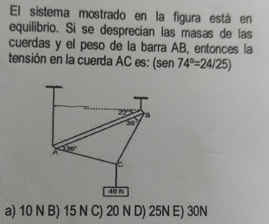 El sistema mostrado en la figura está en
equilibrio. Si se desprecian las masas de las
cuerdas y el peso de la barra AB, entonces la
tensión en la cuerda AC es: (sen 74°=24/25)
22° B
38°
A 36°
C
48 N
a) 10 N B) 15 N C) 20 N D) 25N E) 30N