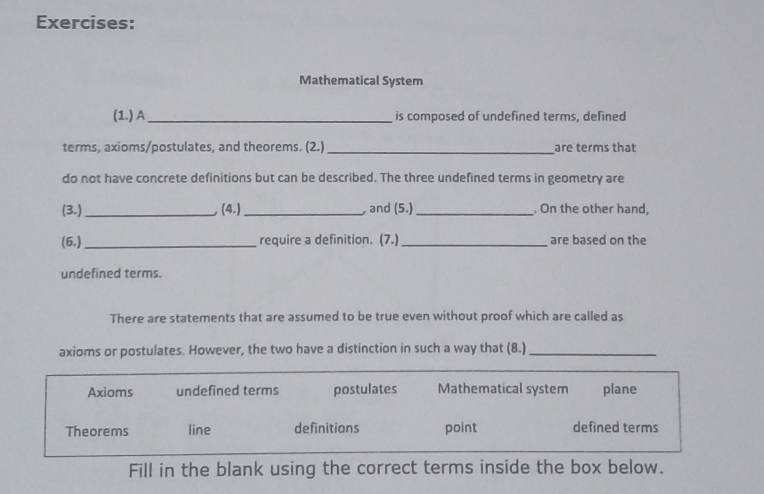 Mathematical System
(1.) A_ is composed of undefined terms, defined
terms, axioms/postulates, and theorems. (2.)_ are terms that
do not have concrete definitions but can be described. The three undefined terms in geometry are
(3.) _ (4.) _, and (5.)_ . On the other hand,
(6.) _require a definition. (7.)_ are based on the
undefined terms.
There are statements that are assumed to be true even without proof which are called as
axioms or postulates. However, the two have a distinction in such a way that (8.)_
Axioms undefined terms postulates Mathematical system plane
Theorems line definitions point defined terms
Fill in the blank using the correct terms inside the box below.