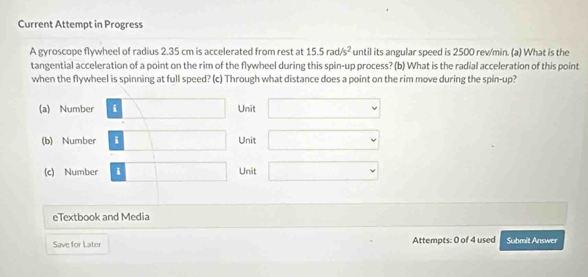 Current Attempt in Progress
A gyroscope flywheel of radius 2.35 cm is accelerated from rest at 15.5rad/s^2 until its angular speed is 2500 rev/min. (a) What is the
tangential acceleration of a point on the rim of the flywheel during this spin-up process? (b) What is the radial acceleration of this point
when the flywheel is spinning at full speed? (c) Through what distance does a point on the rim move during the spin-up?
(a) Number □ Unit □ 
(b) Number □ Unit □ 
(c) Number □ Unit □ 
eTextbook and Media □  □  
Save for Later Attempts: 0 of 4 used Submit Answer