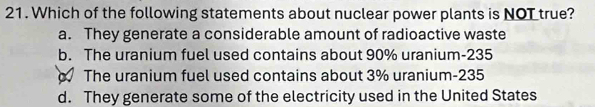 Which of the following statements about nuclear power plants is NOT true?
a. They generate a considerable amount of radioactive waste
b. The uranium fuel used contains about 90% uranium- 235
The uranium fuel used contains about 3% uranium- 235
d. They generate some of the electricity used in the United States