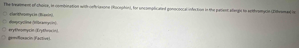 The treatment of choice, in combination with ceftriaxone (Rocephin), for uncomplicated gonococcal infection in the patient allergic to azithromycin (Zithromax) is:
clarithromycin (Biaxin).
doxycycline (Vibramycin).
erythromycin (Erythrocin).
gemifloxacin (Factive).