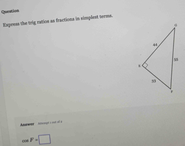 Question 
Express the trig ratios as fractions in simplest terms. 
Answer Atempt i out of s
cos F=□