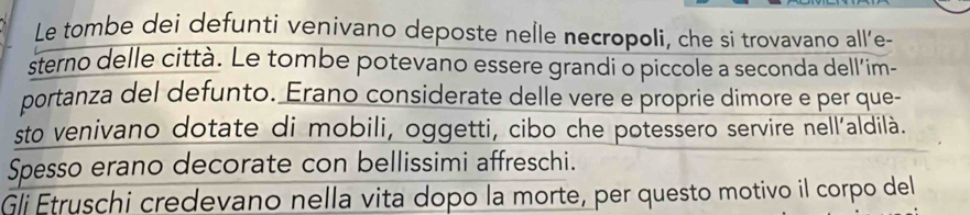 Le tombe dei defunti venivano deposte neÎle necropoli, che si trovavano all'e- 
sterno delle città. Le tombe potevano essere grandi o piccole a seconda dell'im- 
portanza del defunto. Erano considerate delle vere e proprie dimore e per que- 
sto venivano dotate di mobili, oggetti, cibo che potessero servire nell’aldilà. 
Spesso erano decorate con bellissimi affreschi. 
Gli Etruschi credevano nella vita dopo la morte, per questo motivo il corpo del