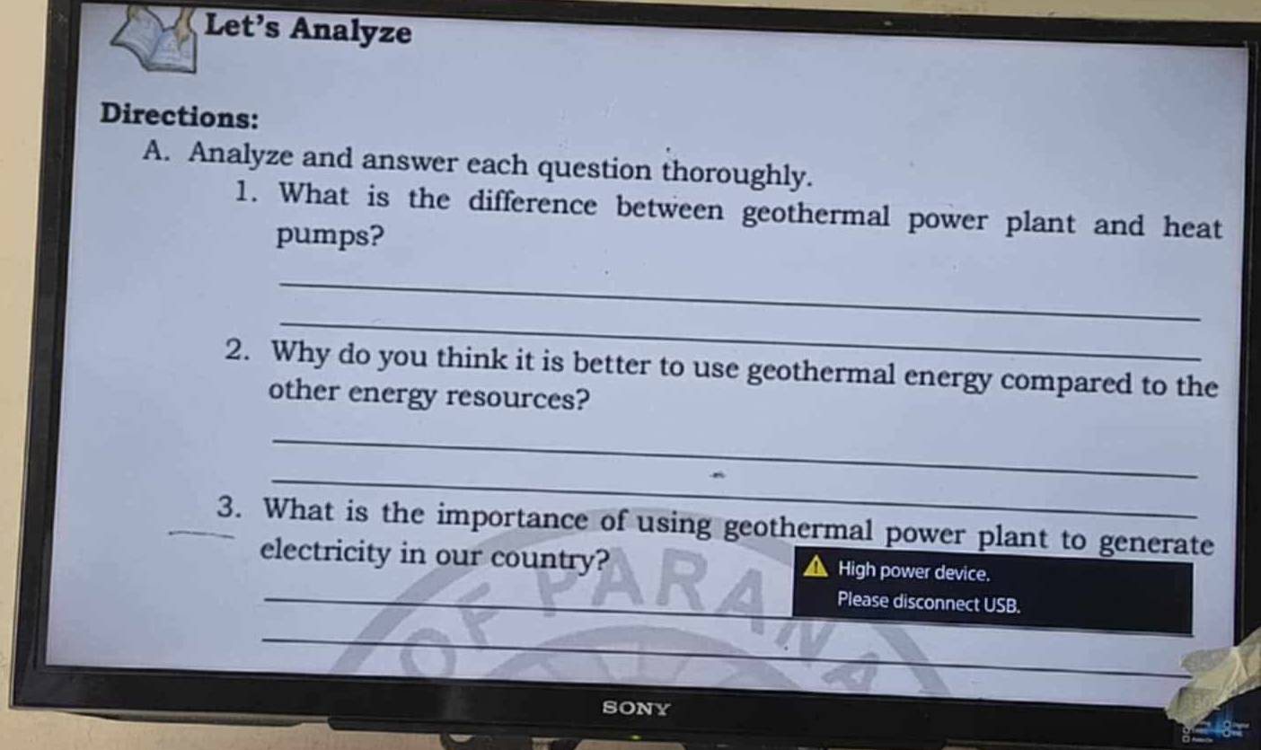 Let’s Analyze 
Directions: 
A. Analyze and answer each question thoroughly. 
1. What is the difference between geothermal power plant and heat 
pumps? 
_ 
_ 
2. Why do you think it is better to use geothermal energy compared to the 
other energy resources? 
_ 
_ 
3. What is the importance of using geothermal power plant to generate 
_ 
electricity in our country? High power device. 
_ 
Please disconnect USB. 
_ 
SONY