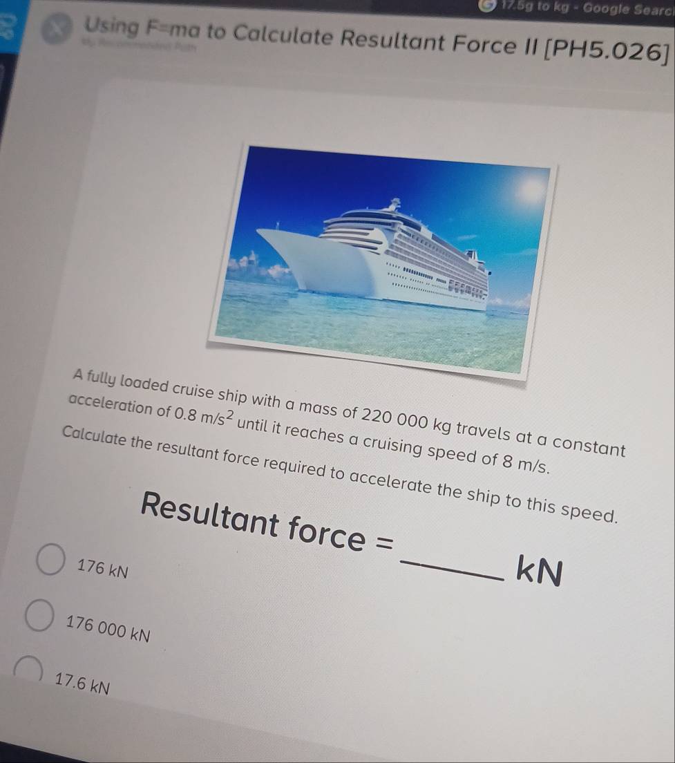 17.5g to kg - Google Searc
X Using F= ma to Calculate Resultant Force II [PH5.026]
A fully loaded crse ship with a mass of 220 000 kg travels at a constant
acceleration of 0.8m/s^2 until it reaches a cruising speed of 8 m/s.
Calculate the resultant force required to accelerate the ship to this speed.
Resultant force =
176 kN
_kN
176 000 kN
17.6 kN