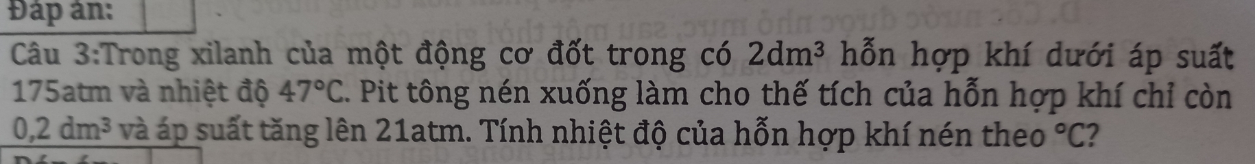 Đáp ân: 
Câu 3:Trong xilanh của một động cơ đốt trong có 2dm^3 hỗn hợp khí dưới áp suất
175atm và nhiệt độ 47°C. Pit tông nén xuống làm cho thế tích của hỗn hợp khí chỉ còn
0, 2dm^3 và áp suất tăng lên 21atm. Tính nhiệt độ của hỗn hợp khí nén theo°C 2