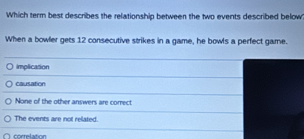 Which term best describes the relationship between the two events described below
When a bowler gets 12 consecutive strikes in a game, he bowls a perfect game.
implication
causation
None of the other answers are correct
The events are not related.
correlation