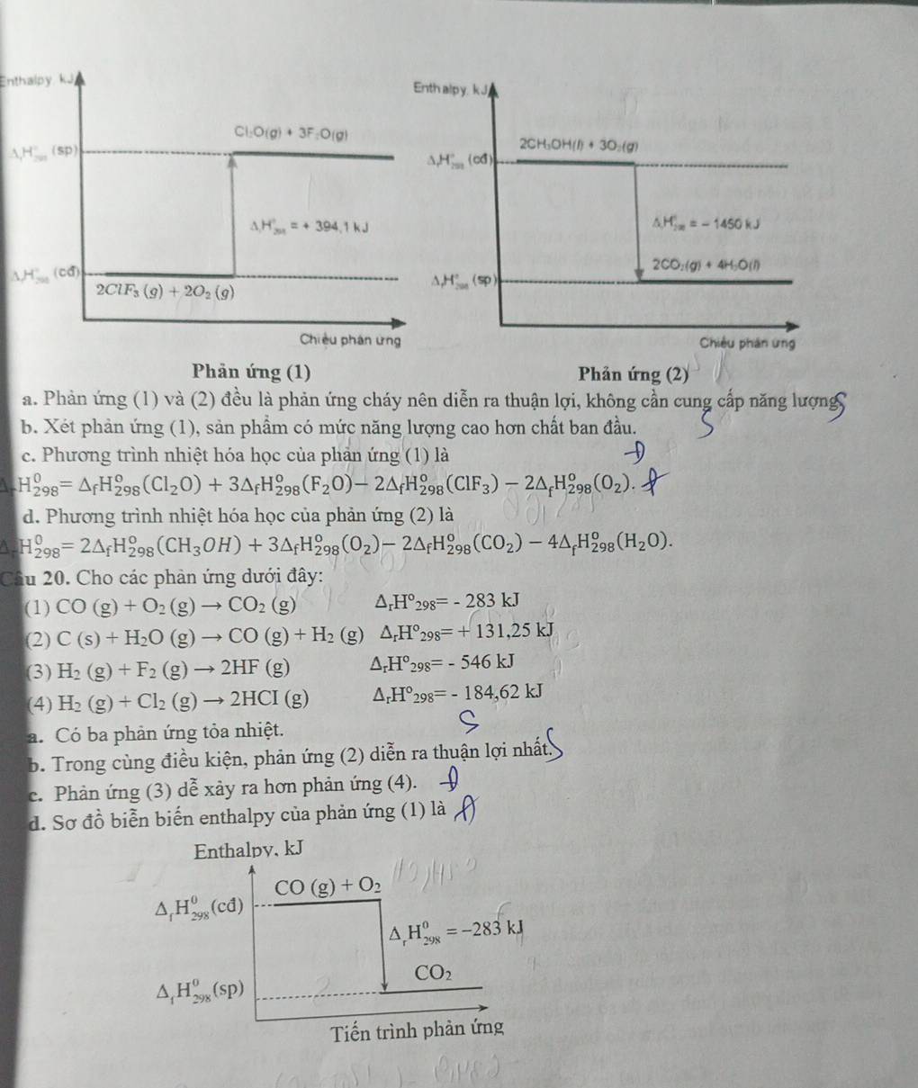 Enthalpy Enth alpy, k J
Cl_2O(g)+3F_2O(g)
△ H° (sp)
2CH_3OH(l)+3O_2(g)
,H_(20)°,(cd)
H_201'=+394.1kJ
△ H_(im)°=-1450kJ
1H (cd)
2CO_2(g)+4H_2O(l)
2ClF_3(g)+2O_2(g)
H_(200)°(sp)
Chiều phân ứng Chiêu phân ứng
Phản ứng (1)  Phản ứng (2)
a. Phản ứng (1) và (2) đều là phản ứng cháy nên diễn ra thuận lợi, không cần cung cấp năng lượng
b. Xét phản ứng (1), sản phẩm có mức năng lượng cao hơn chất ban đầu.
c. Phương trình nhiệt hóa học của phản ứng (1) là
 H_(298)^0=△ _fH_(298)^0(Cl_2O)+3△ _fH_(298)^o(F_2O)-2△ _fH_(298)^o(ClF_3)-2△ _fH_(298)^o(O_2).
d. Phương trình nhiệt hóa học của phản ứng (2) là
A H_(298)^0=2△ _fH_(298)^0(CH_3OH)+3△ _fH_(298)^0(O_2)-2△ _fH_(298)^0(CO_2)-4△ _fH_(298)^0(H_2O).
Câu 20. Cho các phản ứng dưới đây:
(1) CO(g)+O_2(g)to CO_2(g) △ _rH°_298=-283kJ
(2) C(s)+H_2O(g)to CO(g)+H_2 (g) △ _rH°_298=+131,25kJ
(3) H_2(g)+F_2(g)to 2HF(g) △ _rH°_298=-546kJ
(4) H_2(g)+Cl_2(g)to 2HCI(g) △ _rH°_298=-184,62kJ
a. Có ba phản ứng tỏa nhiệt.
b. Trong cùng điều kiện, phản ứng (2) diễn ra thuận lợi nhất
c. Phản ứng (3) dễ xảy ra hơn phản ứng (4).
d. Sơ đồ biển biến enthalpy của phản ứng (1) là
Enthalpy, kJ
CO(g)+O_2
△ _fH_(298)^0(cd)
△ _rH_(298)^0=-283kJ
△ _1H_(298)^0(sp)
CO_2
Tiến trình phản ứng